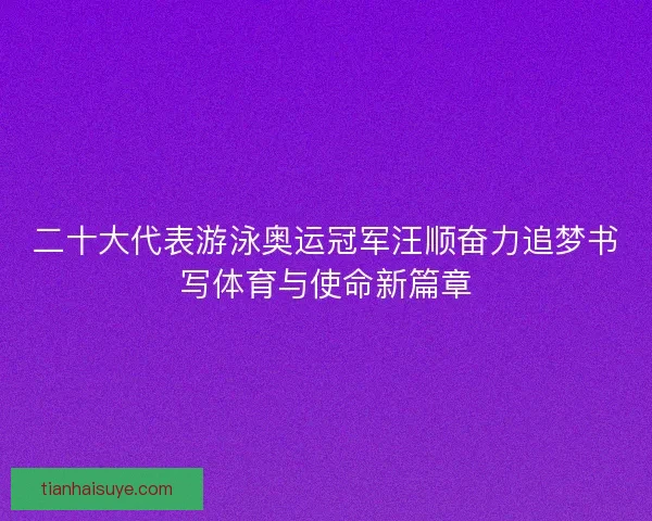 二十大代表游泳奥运冠军汪顺奋力追梦书写体育与使命新篇章