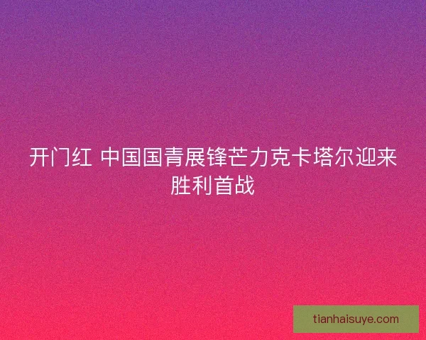 开门红 中国国青展锋芒力克卡塔尔迎来胜利首战