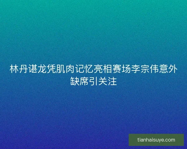 林丹谌龙凭肌肉记忆亮相赛场李宗伟意外缺席引关注