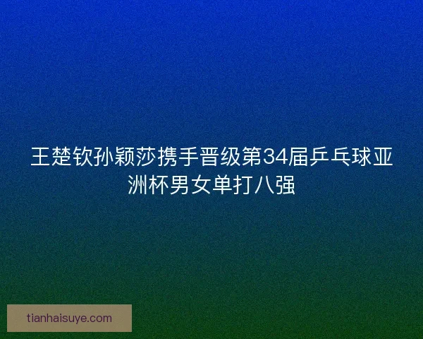 王楚钦孙颖莎携手晋级第34届乒乓球亚洲杯男女单打八强