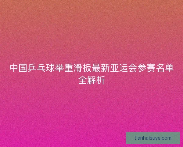 中国乒乓球举重滑板最新亚运会参赛名单全解析