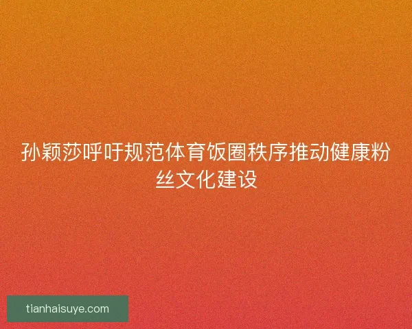孙颖莎呼吁规范体育饭圈秩序推动健康粉丝文化建设